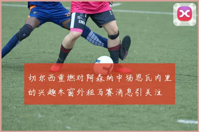 切尔西重燃对阿森纳中场恩瓦内里的兴趣冬窗外租马赛消息引关注